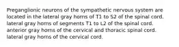 Preganglionic neurons of the sympathetic nervous system are located in the lateral gray horns of T1 to S2 of the spinal cord. lateral gray horns of segments T1 to L2 of the spinal cord. anterior gray horns of the cervical and thoracic spinal cord. lateral gray horns of the cervical cord.
