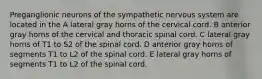 Preganglionic neurons of the sympathetic nervous system are located in the A lateral gray horns of the cervical cord. B anterior gray horns of the cervical and thoracic spinal cord. C lateral gray horns of T1 to S2 of the spinal cord. D anterior gray horns of segments T1 to L2 of the spinal cord. E lateral gray horns of segments T1 to L2 of the spinal cord.