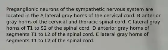 Preganglionic neurons of the sympathetic <a href='https://www.questionai.com/knowledge/kThdVqrsqy-nervous-system' class='anchor-knowledge'>nervous system</a> are located in the A lateral gray horns of the cervical cord. B anterior gray horns of the cervical and thoracic spinal cord. C lateral gray horns of T1 to S2 of <a href='https://www.questionai.com/knowledge/kkAfzcJHuZ-the-spinal-cord' class='anchor-knowledge'>the spinal cord</a>. D anterior gray horns of segments T1 to L2 of the spinal cord. E lateral gray horns of segments T1 to L2 of the spinal cord.