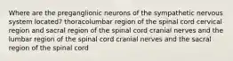 Where are the preganglionic neurons of the sympathetic nervous system located? thoracolumbar region of the spinal cord cervical region and sacral region of the spinal cord cranial nerves and the lumbar region of the spinal cord cranial nerves and the sacral region of the spinal cord