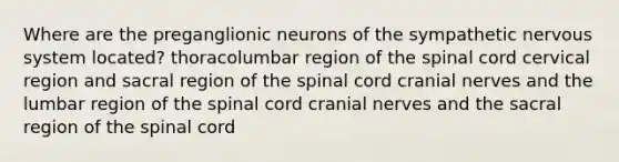 Where are the preganglionic neurons of the sympathetic nervous system located? thoracolumbar region of the spinal cord cervical region and sacral region of the spinal cord cranial nerves and the lumbar region of the spinal cord cranial nerves and the sacral region of the spinal cord