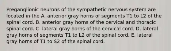 Preganglionic neurons of the sympathetic nervous system are located in the A. anterior gray horns of segments T1 to L2 of the spinal cord. B. anterior gray horns of the cervical and thoracic spinal cord. C. lateral gray horns of the cervical cord. D. lateral gray horns of segments T1 to L2 of the spinal cord. E. lateral gray horns of T1 to S2 of the spinal cord.