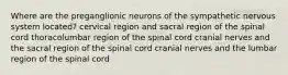 Where are the preganglionic neurons of the sympathetic nervous system located? cervical region and sacral region of the spinal cord thoracolumbar region of the spinal cord cranial nerves and the sacral region of the spinal cord cranial nerves and the lumbar region of the spinal cord