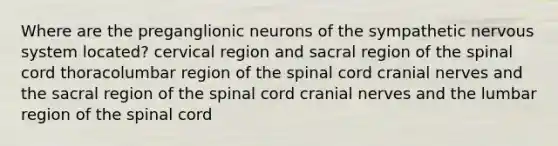 Where are the preganglionic neurons of the sympathetic nervous system located? cervical region and sacral region of the spinal cord thoracolumbar region of the spinal cord cranial nerves and the sacral region of the spinal cord cranial nerves and the lumbar region of the spinal cord