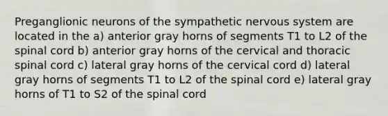 Preganglionic neurons of the sympathetic nervous system are located in the a) anterior gray horns of segments T1 to L2 of the spinal cord b) anterior gray horns of the cervical and thoracic spinal cord c) lateral gray horns of the cervical cord d) lateral gray horns of segments T1 to L2 of the spinal cord e) lateral gray horns of T1 to S2 of the spinal cord