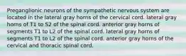 Preganglionic neurons of the sympathetic nervous system are located in the lateral gray horns of the cervical cord. lateral gray horns of T1 to S2 of the spinal cord. anterior gray horns of segments T1 to L2 of the spinal cord. lateral gray horns of segments T1 to L2 of the spinal cord. anterior gray horns of the cervical and thoracic spinal cord.