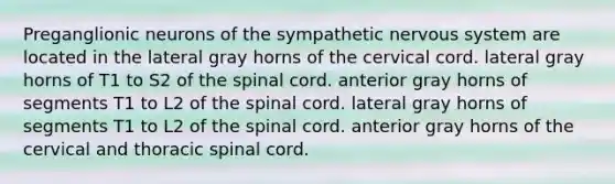 Preganglionic neurons of the sympathetic nervous system are located in the lateral gray horns of the cervical cord. lateral gray horns of T1 to S2 of the spinal cord. anterior gray horns of segments T1 to L2 of the spinal cord. lateral gray horns of segments T1 to L2 of the spinal cord. anterior gray horns of the cervical and thoracic spinal cord.