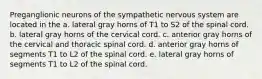 Preganglionic neurons of the sympathetic nervous system are located in the a. lateral gray horns of T1 to S2 of the spinal cord. b. lateral gray horns of the cervical cord. c. anterior gray horns of the cervical and thoracic spinal cord. d. anterior gray horns of segments T1 to L2 of the spinal cord. e. lateral gray horns of segments T1 to L2 of the spinal cord.