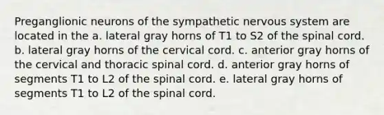 Preganglionic neurons of the sympathetic nervous system are located in the a. lateral gray horns of T1 to S2 of the spinal cord. b. lateral gray horns of the cervical cord. c. anterior gray horns of the cervical and thoracic spinal cord. d. anterior gray horns of segments T1 to L2 of the spinal cord. e. lateral gray horns of segments T1 to L2 of the spinal cord.