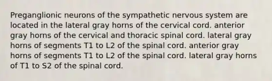 Preganglionic neurons of the sympathetic nervous system are located in the lateral gray horns of the cervical cord. anterior gray horns of the cervical and thoracic spinal cord. lateral gray horns of segments T1 to L2 of the spinal cord. anterior gray horns of segments T1 to L2 of the spinal cord. lateral gray horns of T1 to S2 of the spinal cord.