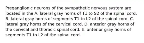 Preganglionic neurons of the sympathetic nervous system are located in the A. lateral gray horns of T1 to S2 of the spinal cord. B. lateral gray horns of segments T1 to L2 of the spinal cord. C. lateral gray horns of the cervical cord. D. anterior gray horns of the cervical and thoracic spinal cord. E. anterior gray horns of segments T1 to L2 of the spinal cord.