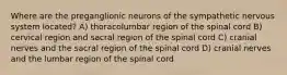 Where are the preganglionic neurons of the sympathetic nervous system located? A) thoracolumbar region of the spinal cord B) cervical region and sacral region of the spinal cord C) cranial nerves and the sacral region of the spinal cord D) cranial nerves and the lumbar region of the spinal cord