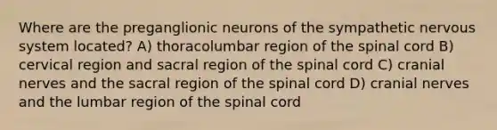 Where are the preganglionic neurons of the sympathetic nervous system located? A) thoracolumbar region of the spinal cord B) cervical region and sacral region of the spinal cord C) cranial nerves and the sacral region of the spinal cord D) cranial nerves and the lumbar region of the spinal cord