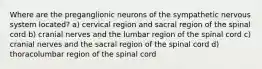 Where are the preganglionic neurons of the sympathetic nervous system located? a) cervical region and sacral region of the spinal cord b) cranial nerves and the lumbar region of the spinal cord c) cranial nerves and the sacral region of the spinal cord d) thoracolumbar region of the spinal cord