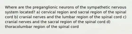 Where are the preganglionic neurons of the sympathetic nervous system located? a) cervical region and sacral region of the spinal cord b) cranial nerves and the lumbar region of the spinal cord c) cranial nerves and the sacral region of the spinal cord d) thoracolumbar region of the spinal cord