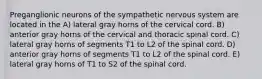 Preganglionic neurons of the sympathetic nervous system are located in the A) lateral gray horns of the cervical cord. B) anterior gray horns of the cervical and thoracic spinal cord. C) lateral gray horns of segments T1 to L2 of the spinal cord. D) anterior gray horns of segments T1 to L2 of the spinal cord. E) lateral gray horns of T1 to S2 of the spinal cord.