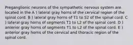 Preganglionic neurons of the sympathetic nervous system are located in the A ) lateral gray horns of the cervical region of the spinal cord. B ) lateral gray horns of T1 to S2 of the spinal cord. C ) lateral gray horns of segments T1 to L2 of the spinal cord. D ) anterior gray horns of segments T1 to L2 of the spinal cord. E ) anterior gray horns of the cervical and thoracic region of the spinal cord.