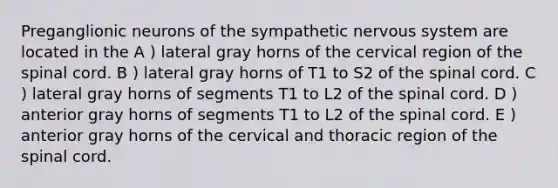 Preganglionic neurons of the sympathetic <a href='https://www.questionai.com/knowledge/kThdVqrsqy-nervous-system' class='anchor-knowledge'>nervous system</a> are located in the A ) lateral gray horns of the cervical region of <a href='https://www.questionai.com/knowledge/kkAfzcJHuZ-the-spinal-cord' class='anchor-knowledge'>the spinal cord</a>. B ) lateral gray horns of T1 to S2 of the spinal cord. C ) lateral gray horns of segments T1 to L2 of the spinal cord. D ) anterior gray horns of segments T1 to L2 of the spinal cord. E ) anterior gray horns of the cervical and thoracic region of the spinal cord.