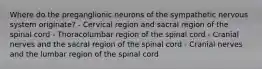 Where do the preganglionic neurons of the sympathetic nervous system originate? - Cervical region and sacral region of the spinal cord - Thoracolumbar region of the spinal cord - Cranial nerves and the sacral region of the spinal cord - Cranial nerves and the lumbar region of the spinal cord