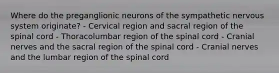 Where do the preganglionic neurons of the sympathetic nervous system originate? - Cervical region and sacral region of the spinal cord - Thoracolumbar region of the spinal cord - Cranial nerves and the sacral region of the spinal cord - Cranial nerves and the lumbar region of the spinal cord