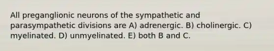 All preganglionic neurons of the sympathetic and parasympathetic divisions are A) adrenergic. B) cholinergic. C) myelinated. D) unmyelinated. E) both B and C.