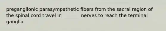 preganglionic parasympathetic fibers from the sacral region of the spinal cord travel in _______ nerves to reach the terminal ganglia