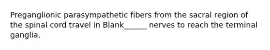 Preganglionic parasympathetic fibers from the sacral region of <a href='https://www.questionai.com/knowledge/kkAfzcJHuZ-the-spinal-cord' class='anchor-knowledge'>the spinal cord</a> travel in Blank______ nerves to reach the terminal ganglia.