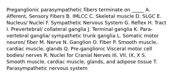 Preganglionic parasympathetic fibers terminate on _____ A. Afferent, Sensory Fibers B. IMLCC C. Skeletal muscle D. SLGC E. Nucleus/ Nuclei F. Sympathetic Nervous System G. Reflex H. Tract I. Prevertebral/ collateral ganglia J. Terminal ganglia K. Para-vertebral ganglia/ sympathetic trunk ganglia L. Somatic motor neuron/ fiber M. Nerve N. Ganglion O. Fiber P. Smooth muscle, cardiac muscle, glands Q. Pre-ganglionic Visceral motor cell bodies/ nerves R. Nuclei for Cranial Nerves III, VII, IX, X S. Smooth muscle, cardiac muscle, glands, and adipose tissue T. Parasympathetic nervous system