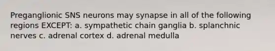 Preganglionic SNS neurons may synapse in all of the following regions EXCEPT: a. sympathetic chain ganglia b. splanchnic nerves c. adrenal cortex d. adrenal medulla