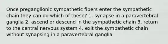 Once preganglionic sympathetic fibers enter the sympathetic chain they can do which of these? 1. synapse in a paravertebral ganglia 2. ascend or descend in the sympathetic chain 3. return to the central nervous system 4. exit the sympathetic chain without synapsing in a paravertebral ganglia