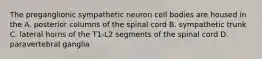 The preganglionic sympathetic neuron cell bodies are housed in the A. posterior columns of the spinal cord B. sympathetic trunk C. lateral horns of the T1-L2 segments of the spinal cord D. paravertebral ganglia