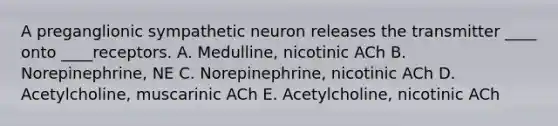 A preganglionic sympathetic neuron releases the transmitter ____ onto ____receptors. A. Medulline, nicotinic ACh B. Norepinephrine, NE C. Norepinephrine, nicotinic ACh D. Acetylcholine, muscarinic ACh E. Acetylcholine, nicotinic ACh