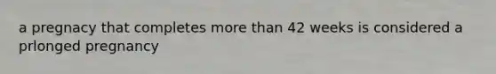 a pregnacy that completes more than 42 weeks is considered a prlonged pregnancy