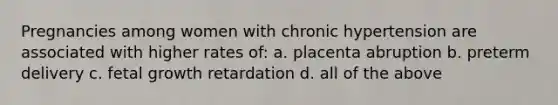 Pregnancies among women with chronic hypertension are associated with higher rates of: a. placenta abruption b. preterm delivery c. fetal growth retardation d. all of the above