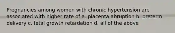 Pregnancies among women with chronic hypertension are associated with higher rate of a. placenta abruption b. preterm delivery c. fetal growth retardation d. all of the above