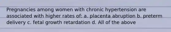 Pregnancies among women with chronic hypertension are associated with higher rates of: a. placenta abruption b. preterm delivery c. fetal growth retardation d. All of the above