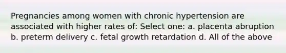 Pregnancies among women with chronic hypertension are associated with higher rates of: Select one: a. placenta abruption b. preterm delivery c. fetal growth retardation d. All of the above