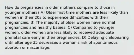 How do pregnancies in older mothers compare to those in younger mothers? A) Older first-time mothers are less likely than women in their 20s to experience difficulties with their pregnancies. B) The majority of older women have normal pregnancies and healthy babies. C) Compared to younger women, older women are less likely to received adequate prenatal care early in their pregnancies. D) Delaying childbearing until after age 35 decreases a woman's risk of spontaneous abortion or miscarriage.