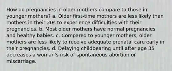 How do pregnancies in older mothers compare to those in younger mothers? a. Older first-time mothers are less likely than mothers in their 20s to experience difficulties with their pregnancies. b. Most older mothers have normal pregnancies and healthy babies. c. Compared to younger mothers, older mothers are less likely to receive adequate prenatal care early in their pregnancies. d. Delaying childbearing until after age 35 decreases a woman's risk of spontaneous abortion or miscarriage.