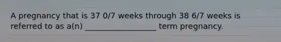 A pregnancy that is 37 0/7 weeks through 38 6/7 weeks is referred to as a(n) __________________ term pregnancy.