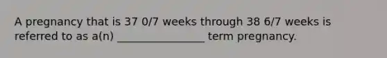 A pregnancy that is 37 0/7 weeks through 38 6/7 weeks is referred to as a(n) ________________ term pregnancy.