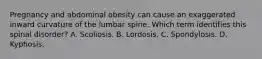 Pregnancy and abdominal obesity can cause an exaggerated inward curvature of the lumbar spine. Which term identifies this spinal disorder? A. Scoliosis. B. Lordosis. C. Spondylosis. D. Kyphosis.