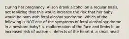 During her pregnancy, Alison drank alcohol on a regular basis, not realizing that this would increase the risk that her baby would be born with fetal alcohol syndrome. Which of the following is NOT one of the symptoms of fetal alcohol syndrome in a newborn baby? a. malformation of the face and limbs b. an increased risk of autism c. defects of the heart d. a small head