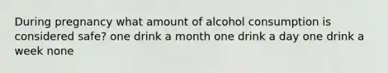 During pregnancy what amount of alcohol consumption is considered safe? one drink a month one drink a day one drink a week none