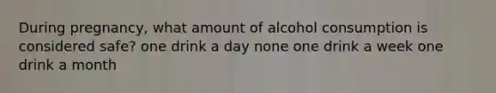 During pregnancy, what amount of alcohol consumption is considered safe? one drink a day none one drink a week one drink a month