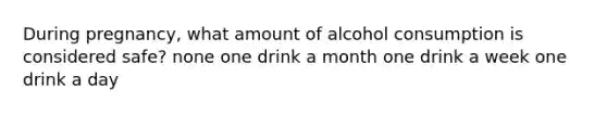 During pregnancy, what amount of alcohol consumption is considered safe? none one drink a month one drink a week one drink a day