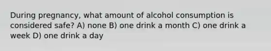 During pregnancy, what amount of alcohol consumption is considered safe? A) none B) one drink a month C) one drink a week D) one drink a day