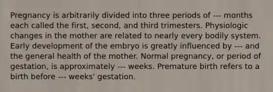 Pregnancy is arbitrarily divided into three periods of --- months each called the first, second, and third trimesters. Physiologic changes in the mother are related to nearly every bodily system. Early development of the embryo is greatly influenced by --- and the general health of the mother. Normal pregnancy, or period of gestation, is approximately --- weeks. Premature birth refers to a birth before --- weeks' gestation.