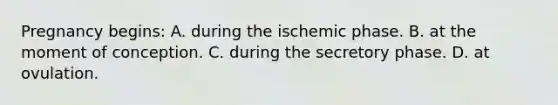 Pregnancy​ begins: A. during the ischemic phase. B. at the moment of conception. C. during the secretory phase. D. at ovulation.