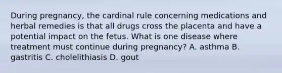 During pregnancy, the cardinal rule concerning medications and herbal remedies is that all drugs cross the placenta and have a potential impact on the fetus. What is one disease where treatment must continue during pregnancy? A. asthma B. gastritis C. cholelithiasis D. gout